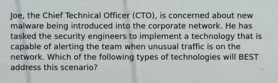 Joe, the Chief Technical Officer (CTO), is concerned about new malware being introduced into the corporate network. He has tasked the security engineers to implement a technology that is capable of alerting the team when unusual traffic is on the network. Which of the following types of technologies will BEST address this scenario?