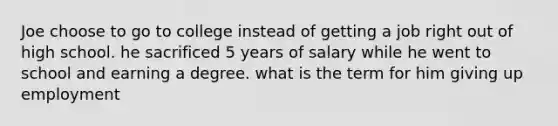 Joe choose to go to college instead of getting a job right out of high school. he sacrificed 5 years of salary while he went to school and earning a degree. what is the term for him giving up employment