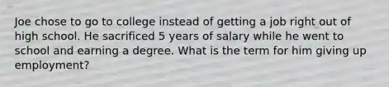 Joe chose to go to college instead of getting a job right out of high school. He sacrificed 5 years of salary while he went to school and earning a degree. What is the term for him giving up employment?