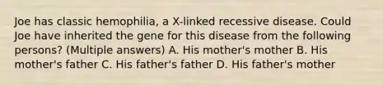 Joe has classic hemophilia, a X-linked recessive disease. Could Joe have inherited the gene for this disease from the following persons? (Multiple answers) A. His mother's mother B. His mother's father C. His father's father D. His father's mother