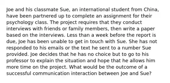 Joe and his classmate Sue, an international student from China, have been partnered up to complete an assignment for their psychology class. The project requires that they conduct interviews with friends or family members, then write a paper based on the interviews. Less than a week before the report is due, Joe has been unable to get in touch with Sue. She has not responded to his emails or the text he sent to a number Sue provided. Joe decides that he has no choice but to go to his professor to explain the situation and hope that he allows him more time on the project. What would be the outcome of a successful communication interaction between Joe and Sue?