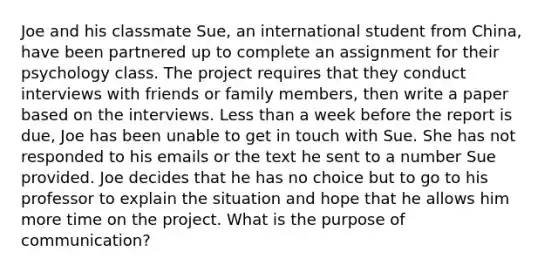 Joe and his classmate Sue, an international student from China, have been partnered up to complete an assignment for their psychology class. The project requires that they conduct interviews with friends or family members, then write a paper based on the interviews. Less than a week before the report is due, Joe has been unable to get in touch with Sue. She has not responded to his emails or the text he sent to a number Sue provided. Joe decides that he has no choice but to go to his professor to explain the situation and hope that he allows him more time on the project. What is the purpose of communication?