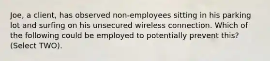 Joe, a client, has observed non-employees sitting in his parking lot and surfing on his unsecured wireless connection. Which of the following could be employed to potentially prevent this? (Select TWO).