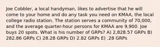 Joe Cobbler, a local handyman, likes to advertise that he will come to your home and do any task you need on KMAA, the local college radio station. The station serves a community of 70,000, and the average quarter-hour persons for KMAA are 9,900. Joe buys 20 spots. What is his number of GRPs? A) 2,828.57 GRPs B) 282.86 GRPs C) 28.28 GRPs D) 2.82 GRPs E) .28 GRPs