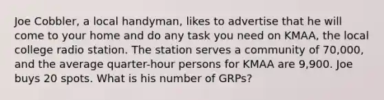Joe Cobbler, a local handyman, likes to advertise that he will come to your home and do any task you need on KMAA, the local college radio station. The station serves a community of 70,000, and the average quarter-hour persons for KMAA are 9,900. Joe buys 20 spots. What is his number of GRPs?