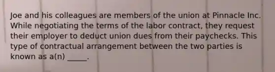 Joe and his colleagues are members of the union at Pinnacle Inc. While negotiating the terms of the labor contract, they request their employer to deduct union dues from their paychecks. This type of contractual arrangement between the two parties is known as a(n) _____.