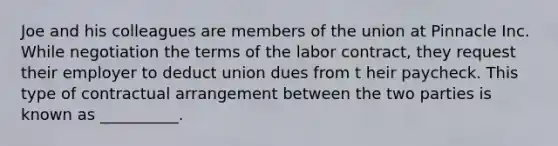 Joe and his colleagues are members of the union at Pinnacle Inc. While negotiation the terms of the labor contract, they request their employer to deduct union dues from t heir paycheck. This type of contractual arrangement between the two parties is known as __________.