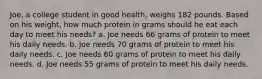 Joe, a college student in good health, weighs 182 pounds. Based on his weight, how much protein in grams should he eat each day to meet his needs? a. Joe needs 66 grams of protein to meet his daily needs. b. Joe needs 70 grams of protein to meet his daily needs. c. Joe needs 60 grams of protein to meet his daily needs. d. Joe needs 55 grams of protein to meet his daily needs.