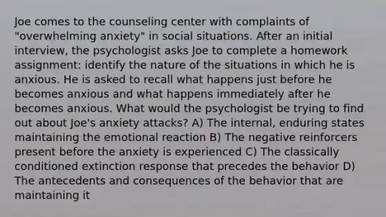 Joe comes to the counseling center with complaints of "overwhelming anxiety" in social situations. After an initial interview, the psychologist asks Joe to complete a homework assignment: identify the nature of the situations in which he is anxious. He is asked to recall what happens just before he becomes anxious and what happens immediately after he becomes anxious. What would the psychologist be trying to find out about Joe's anxiety attacks? A) The internal, enduring states maintaining the emotional reaction B) The negative reinforcers present before the anxiety is experienced C) The classically conditioned extinction response that precedes the behavior D) The antecedents and consequences of the behavior that are maintaining it