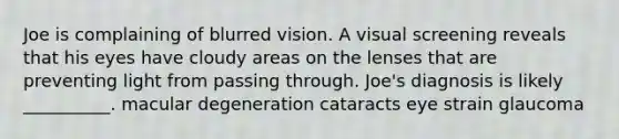 Joe is complaining of blurred vision. A visual screening reveals that his eyes have cloudy areas on the lenses that are preventing light from passing through. Joe's diagnosis is likely __________. macular degeneration cataracts eye strain glaucoma