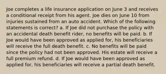 Joe completes a life insurance application on June 3 and receives a conditional receipt from his agent. Joe dies on June 10 from injuries sustained from an auto accident. Which of the following statements is correct? a. If Joe did not purchase the policy with an accidental death benefit rider, no benefits will be paid. b. If Joe would have been approved as applied for, his beneficiaries will receive the full death benefit. c. No benefits will be paid since the policy had not been approved. His estate will receive a full premium refund. d. If Joe would have been approved as applied for, his beneficiaries will receive a partial death benefit.