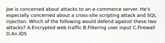 Joe is concerned about attacks to an e-commerce server. He's especially concerned about a cross-site scripting attack and SQL injection. Which of the following would defend against these two attacks? A.Encrypted web traffic B.Filtering user input C.Firewall D.An IDS