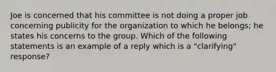 Joe is concerned that his committee is not doing a proper job concerning publicity for the organization to which he belongs; he states his concerns to the group. Which of the following statements is an example of a reply which is a "clarifying" response?