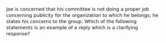 Joe is concerned that his committee is not doing a proper job concerning publicity for the organization to which he belongs; he states his concerns to the group. Which of the following statements is an example of a reply which is a clarifying response?