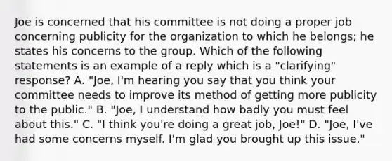 Joe is concerned that his committee is not doing a proper job concerning publicity for the organization to which he belongs; he states his concerns to the group. Which of the following statements is an example of a reply which is a "clarifying" response? A. "Joe, I'm hearing you say that you think your committee needs to improve its method of getting more publicity to the public." B. "Joe, I understand how badly you must feel about this." C. "I think you're doing a great job, Joe!" D. "Joe, I've had some concerns myself. I'm glad you brought up this issue."