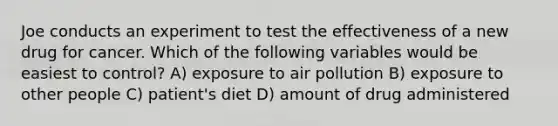 Joe conducts an experiment to test the effectiveness of a new drug for cancer. Which of the following variables would be easiest to control? A) exposure to air pollution B) exposure to other people C) patient's diet D) amount of drug administered