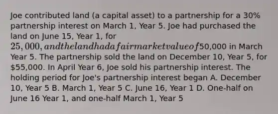 Joe contributed land (a capital asset) to a partnership for a 30% partnership interest on March 1, Year 5. Joe had purchased the land on June 15, Year 1, for 25,000, and the land had a fair market value of50,000 in March Year 5. The partnership sold the land on December 10, Year 5, for 55,000. In April Year 6, Joe sold his partnership interest. The holding period for Joe's partnership interest began A. December 10, Year 5 B. March 1, Year 5 C. June 16, Year 1 D. One-half on June 16 Year 1, and one-half March 1, Year 5