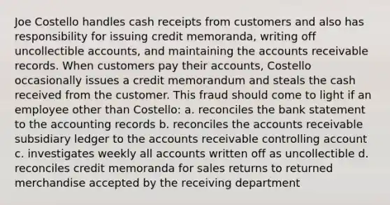 Joe Costello handles cash receipts from customers and also has responsibility for issuing credit memoranda, writing off uncollectible accounts, and maintaining the accounts receivable records. When customers pay their accounts, Costello occasionally issues a credit memorandum and steals the cash received from the customer. This fraud should come to light if an employee other than Costello: a. reconciles the bank statement to the accounting records b. reconciles the accounts receivable subsidiary ledger to the accounts receivable controlling account c. investigates weekly all accounts written off as uncollectible d. reconciles credit memoranda for sales returns to returned merchandise accepted by the receiving department