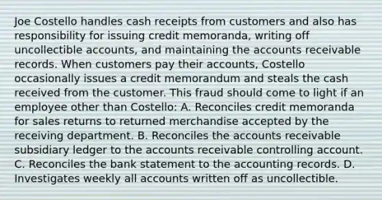 Joe Costello handles cash receipts from customers and also has responsibility for issuing credit memoranda, writing off uncollectible accounts, and maintaining the accounts receivable records. When customers pay their accounts, Costello occasionally issues a credit memorandum and steals the cash received from the customer. This fraud should come to light if an employee other than Costello: A. Reconciles credit memoranda for sales returns to returned merchandise accepted by the receiving department. B. Reconciles the accounts receivable subsidiary ledger to the accounts receivable controlling account. C. Reconciles the bank statement to the accounting records. D. Investigates weekly all accounts written off as uncollectible.