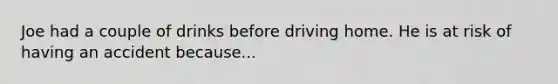 Joe had a couple of drinks before driving home. He is at risk of having an accident because...