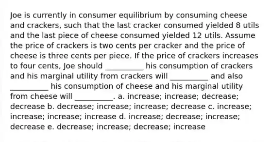 Joe is currently in consumer equilibrium by consuming cheese and crackers, such that the last cracker consumed yielded 8 utils and the last piece of cheese consumed yielded 12 utils. Assume the price of crackers is two cents per cracker and the price of cheese is three cents per piece. If the price of crackers increases to four cents, Joe should __________ his consumption of crackers and his marginal utility from crackers will __________ and also __________ his consumption of cheese and his marginal utility from cheese will __________. a. increase; increase; decrease; decrease b. decrease; increase; increase; decrease c. increase; increase; increase; increase d. increase; decrease; increase; decrease e. decrease; increase; decrease; increase