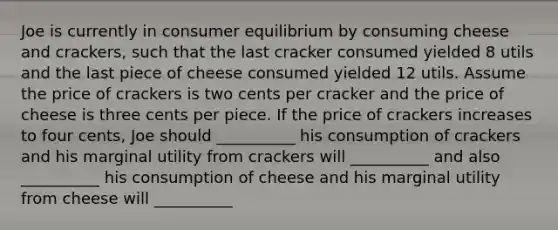 Joe is currently in consumer equilibrium by consuming cheese and crackers, such that the last cracker consumed yielded 8 utils and the last piece of cheese consumed yielded 12 utils. Assume the price of crackers is two cents per cracker and the price of cheese is three cents per piece. If the price of crackers increases to four cents, Joe should __________ his consumption of crackers and his marginal utility from crackers will __________ and also __________ his consumption of cheese and his marginal utility from cheese will __________