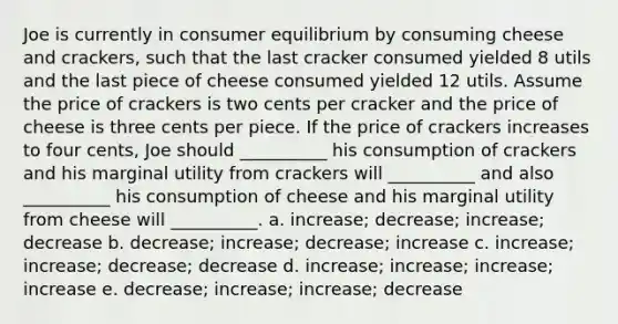 Joe is currently in consumer equilibrium by consuming cheese and crackers, such that the last cracker consumed yielded 8 utils and the last piece of cheese consumed yielded 12 utils. Assume the price of crackers is two cents per cracker and the price of cheese is three cents per piece. If the price of crackers increases to four cents, Joe should __________ his consumption of crackers and his marginal utility from crackers will __________ and also __________ his consumption of cheese and his marginal utility from cheese will __________. a. increase; decrease; increase; decrease b. decrease; increase; decrease; increase c. increase; increase; decrease; decrease d. increase; increase; increase; increase e. decrease; increase; increase; decrease