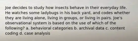 Joe decides to study how insects behave in their everyday life. He watches some ladybugs in his back yard, and codes whether they are living alone, living in groups, or living in pairs. Joe's observational system is based on the use of which of the following? a. behavioral categories b. archival data c. content coding d. case analysis