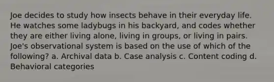 Joe decides to study how insects behave in their everyday life. He watches some ladybugs in his backyard, and codes whether they are either living alone, living in groups, or living in pairs. Joe's observational system is based on the use of which of the following? a. Archival data b. Case analysis c. Content coding d. Behavioral categories