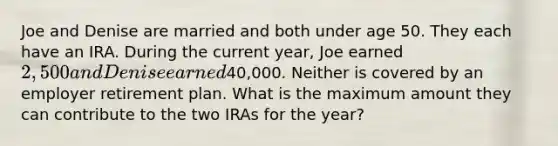 Joe and Denise are married and both under age 50. They each have an IRA. During the current year, Joe earned 2,500 and Denise earned40,000. Neither is covered by an employer retirement plan. What is the maximum amount they can contribute to the two IRAs for the year?