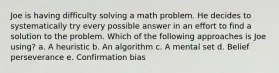 Joe is having difficulty solving a math problem. He decides to systematically try every possible answer in an effort to find a solution to the problem. Which of the following approaches is Joe using? a. A heuristic b. An algorithm c. A mental set d. Belief perseverance e. Confirmation bias