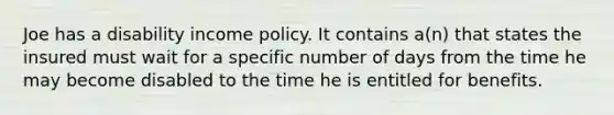 Joe has a disability income policy. It contains a(n) that states the insured must wait for a specific number of days from the time he may become disabled to the time he is entitled for benefits.