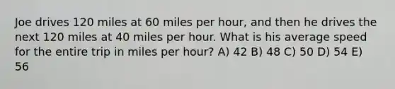 Joe drives 120 miles at 60 miles per hour, and then he drives the next 120 miles at 40 miles per hour. What is his average speed for the entire trip in miles per hour? A) 42 B) 48 C) 50 D) 54 E) 56