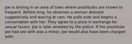 Joe is driving in an area of town where prostitutes are known to frequent. Before long, he observes a woman dressed suggestively and waving at cars. He pulls over and begins a conversation with her. They agree to a price in exchange for sexual favors. Joe is later arrested by the police. If the prostitute Joe had sex with was a minor, Joe would also have been charged with: