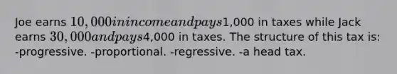 Joe earns 10,000 in income and pays1,000 in taxes while Jack earns 30,000 and pays4,000 in taxes. The structure of this tax is: -progressive. -proportional. -regressive. -a head tax.