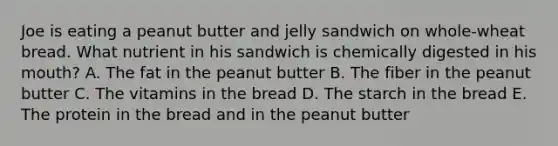 Joe is eating a peanut butter and jelly sandwich on whole-wheat bread. What nutrient in his sandwich is chemically digested in his mouth? A. The fat in the peanut butter B. The fiber in the peanut butter C. The vitamins in the bread D. The starch in the bread E. The protein in the bread and in the peanut butter