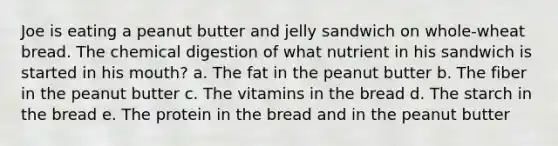 Joe is eating a peanut butter and jelly sandwich on whole-wheat bread. The chemical digestion of what nutrient in his sandwich is started in his mouth? a. The fat in the peanut butter b. The fiber in the peanut butter c. The vitamins in the bread d. The starch in the bread e. The protein in the bread and in the peanut butter