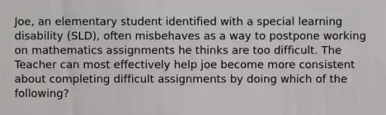 Joe, an elementary student identified with a special learning disability (SLD), often misbehaves as a way to postpone working on mathematics assignments he thinks are too difficult. The Teacher can most effectively help joe become more consistent about completing difficult assignments by doing which of the following?