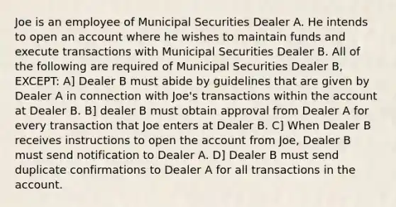 Joe is an employee of Municipal Securities Dealer A. He intends to open an account where he wishes to maintain funds and execute transactions with Municipal Securities Dealer B. All of the following are required of Municipal Securities Dealer B, EXCEPT: A] Dealer B must abide by guidelines that are given by Dealer A in connection with Joe's transactions within the account at Dealer B. B] dealer B must obtain approval from Dealer A for every transaction that Joe enters at Dealer B. C] When Dealer B receives instructions to open the account from Joe, Dealer B must send notification to Dealer A. D] Dealer B must send duplicate confirmations to Dealer A for all transactions in the account.