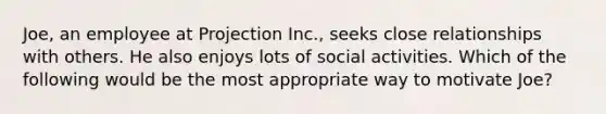 Joe, an employee at Projection Inc., seeks close relationships with others. He also enjoys lots of social activities. Which of the following would be the most appropriate way to motivate Joe?