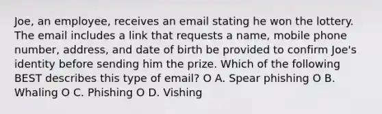 Joe, an employee, receives an email stating he won the lottery. The email includes a link that requests a name, mobile phone number, address, and date of birth be provided to confirm Joe's identity before sending him the prize. Which of the following BEST describes this type of email? O A. Spear phishing O B. Whaling O C. Phishing O D. Vishing