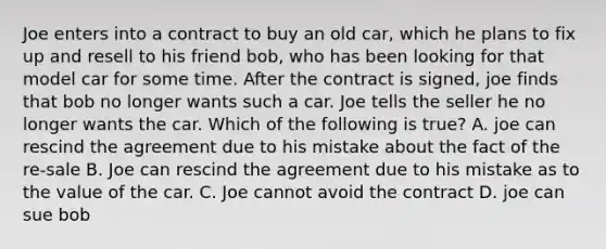 Joe enters into a contract to buy an old car, which he plans to fix up and resell to his friend bob, who has been looking for that model car for some time. After the contract is signed, joe finds that bob no longer wants such a car. Joe tells the seller he no longer wants the car. Which of the following is true? A. joe can rescind the agreement due to his mistake about the fact of the re-sale B. Joe can rescind the agreement due to his mistake as to the value of the car. C. Joe cannot avoid the contract D. joe can sue bob