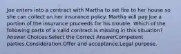 Joe enters into a contract with Martha to set fire to her house so she can collect on her insurance policy. Martha will pay Joe a portion of the insurance proceeds for his trouble. Which of the following parts of a valid contract is missing in this situation? Answer Choices:Select the Correct AnswerCompetent parties.Consideration.Offer and acceptance.Legal purpose.