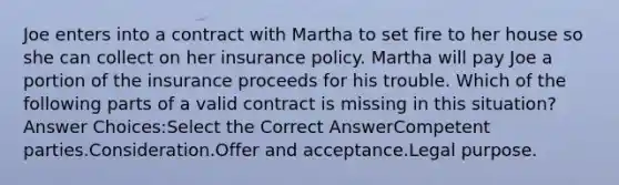 Joe enters into a contract with Martha to set fire to her house so she can collect on her insurance policy. Martha will pay Joe a portion of the insurance proceeds for his trouble. Which of the following parts of a valid contract is missing in this situation? Answer Choices:Select the Correct AnswerCompetent parties.Consideration.Offer and acceptance.Legal purpose.