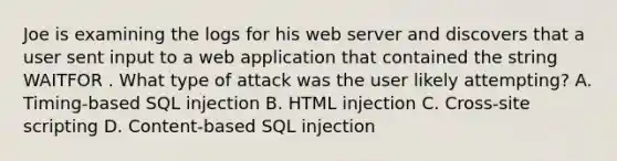 Joe is examining the logs for his web server and discovers that a user sent input to a web application that contained the string WAITFOR . What type of attack was the user likely attempting? A. Timing‐based SQL injection B. HTML injection C. Cross‐site scripting D. Content‐based SQL injection