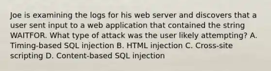 Joe is examining the logs for his web server and discovers that a user sent input to a web application that contained the string WAITFOR. What type of attack was the user likely attempting? A. Timing-based SQL injection B. HTML injection C. Cross-site scripting D. Content-based SQL injection