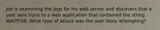 Joe is examining the logs for his <a href='https://www.questionai.com/knowledge/k61PefDpA7-web-server' class='anchor-knowledge'>web server</a> and discovers that a user sent input to a web application that contained the string WAITFOR. What type of attack was the user likely attempting?