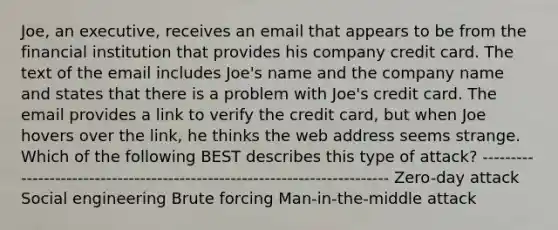 Joe, an executive, receives an email that appears to be from the financial institution that provides his company credit card. The text of the email includes Joe's name and the company name and states that there is a problem with Joe's credit card. The email provides a link to verify the credit card, but when Joe hovers over the link, he thinks the web address seems strange. Which of the following BEST describes this type of attack? -------------------------------------------------------------------------- Zero-day attack Social engineering Brute forcing Man-in-the-middle attack