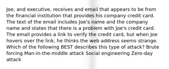 Joe, and executive, receives and email that appears to be from the financial institution that provides his company credit card. The text of the email includes Joe's name and the company name and states that there is a problem with Joe's credit card. The email provides a link to verify the credit card, but when Joe hovers over the link, he thinks the web address seems strange. Which of the following BEST describes this type of attack? Brute forcing Man-in-the-middle attack Social engineering Zero-day attack