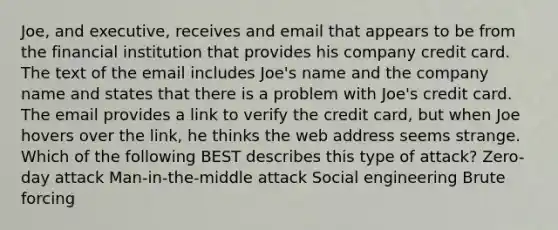 Joe, and executive, receives and email that appears to be from the financial institution that provides his company credit card. The text of the email includes Joe's name and the company name and states that there is a problem with Joe's credit card. The email provides a link to verify the credit card, but when Joe hovers over the link, he thinks the web address seems strange. Which of the following BEST describes this type of attack? Zero-day attack Man-in-the-middle attack Social engineering Brute forcing